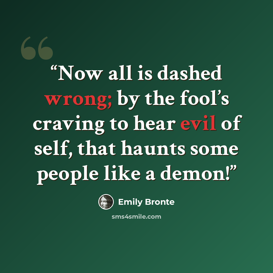 “Now all is dashed wrong; by the fool’s craving to hear evil of self, that haunts some people like a demon!” quote by Emily Brontë