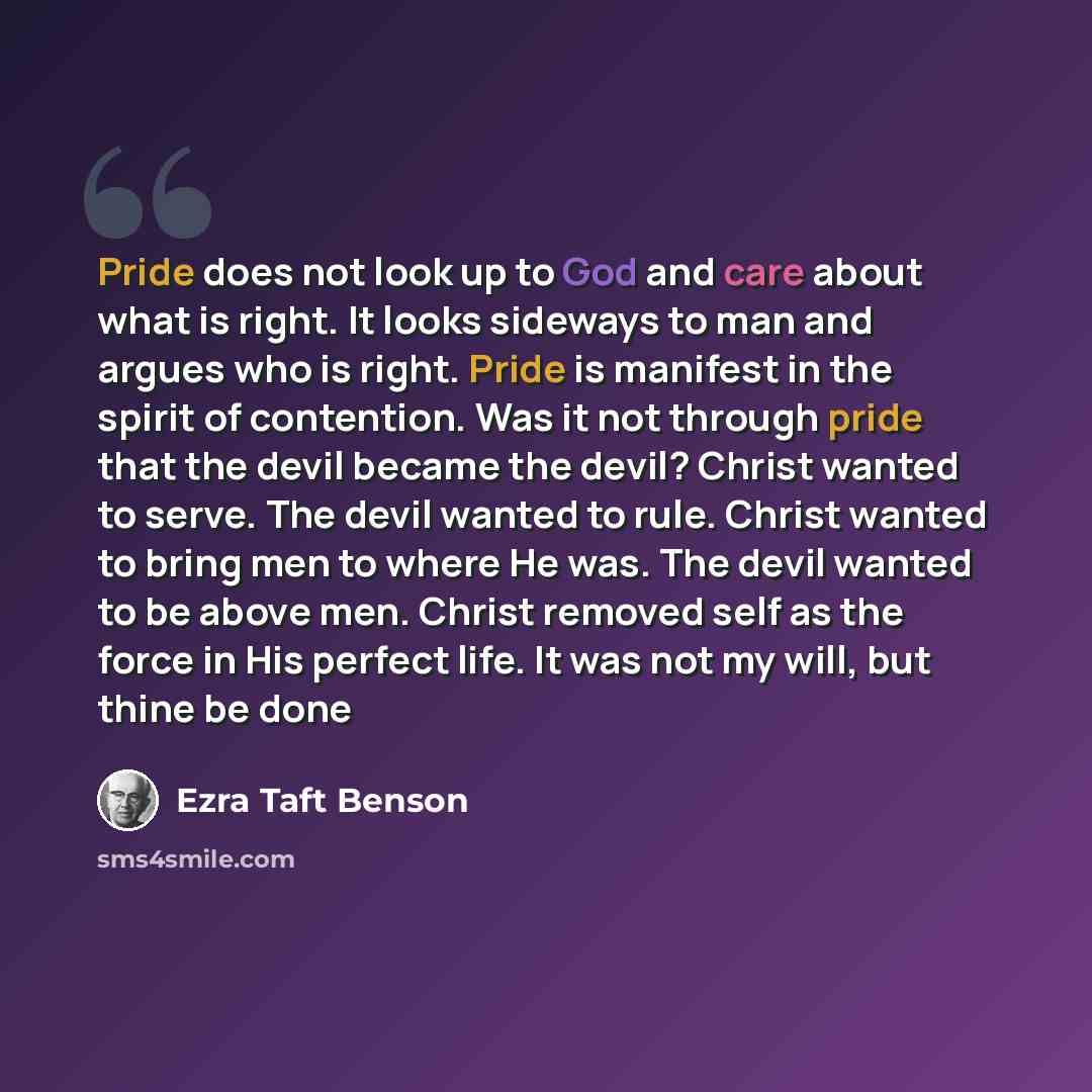 “Pride does not look up to God and care about what is right. It looks sideways to man and argues who is right. Pride is manifest in the spirit of contention. Was it not through pride that the devil became the devil? Christ wanted to serve. The devil wanted to rule. Christ wanted to bring men to…” quote by Ezra Taft Benson