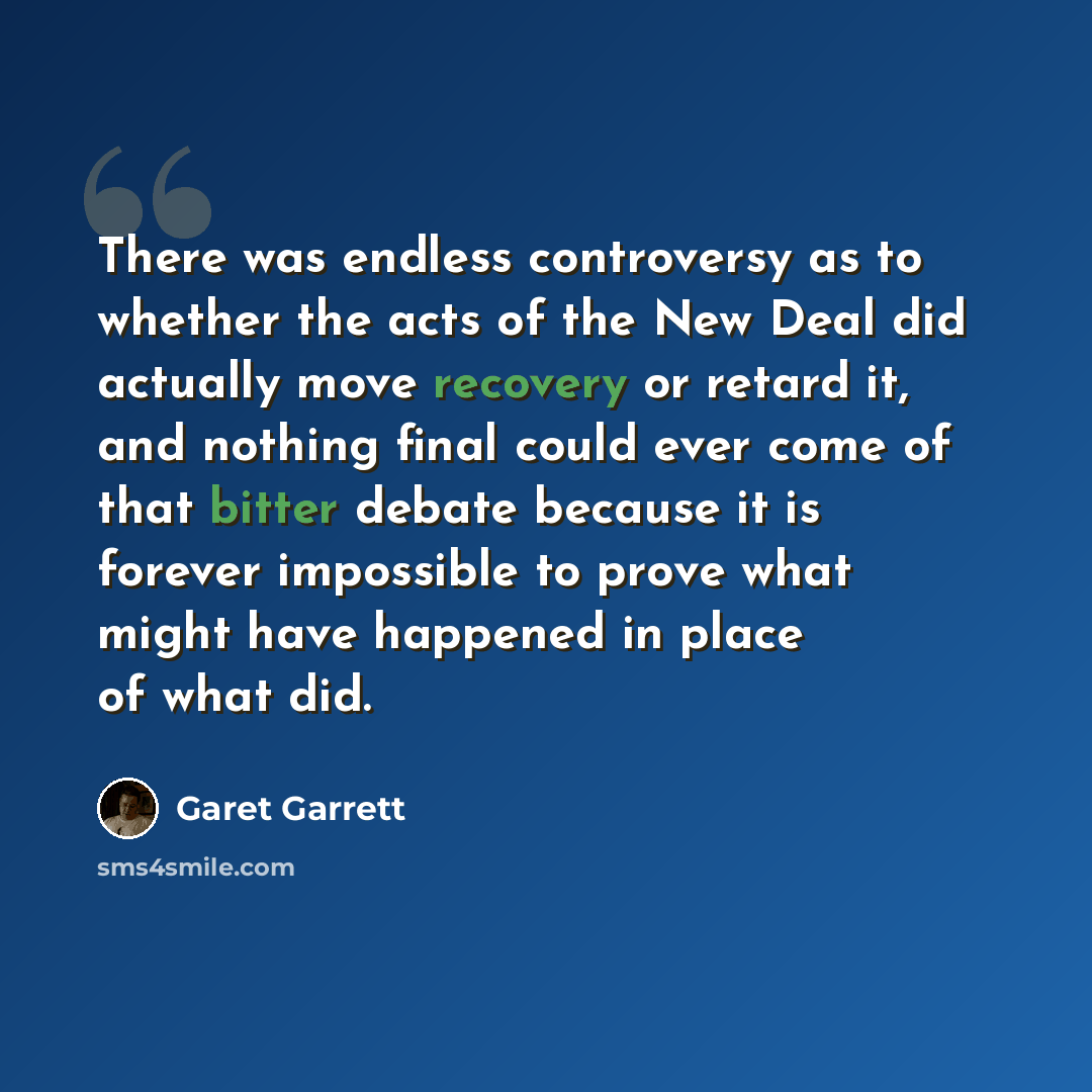 “There was endless controversy as to whether the acts of the New Deal did actually move recovery or retard it, and nothing final could ever come of that bitter debate because it is forever impossible to prove what might have happened in place of what did.” quote by Garet Garrett