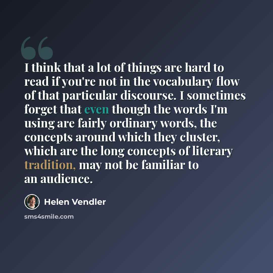 “I think that a lot of things are hard to read if you're not in the vocabulary flow of that particular discourse. I sometimes forget that even though the words I'm using are fairly ordinary words, the concepts around which they cluster, which are the long concepts of literary tradition, may not be…” quote by Helen Vendler