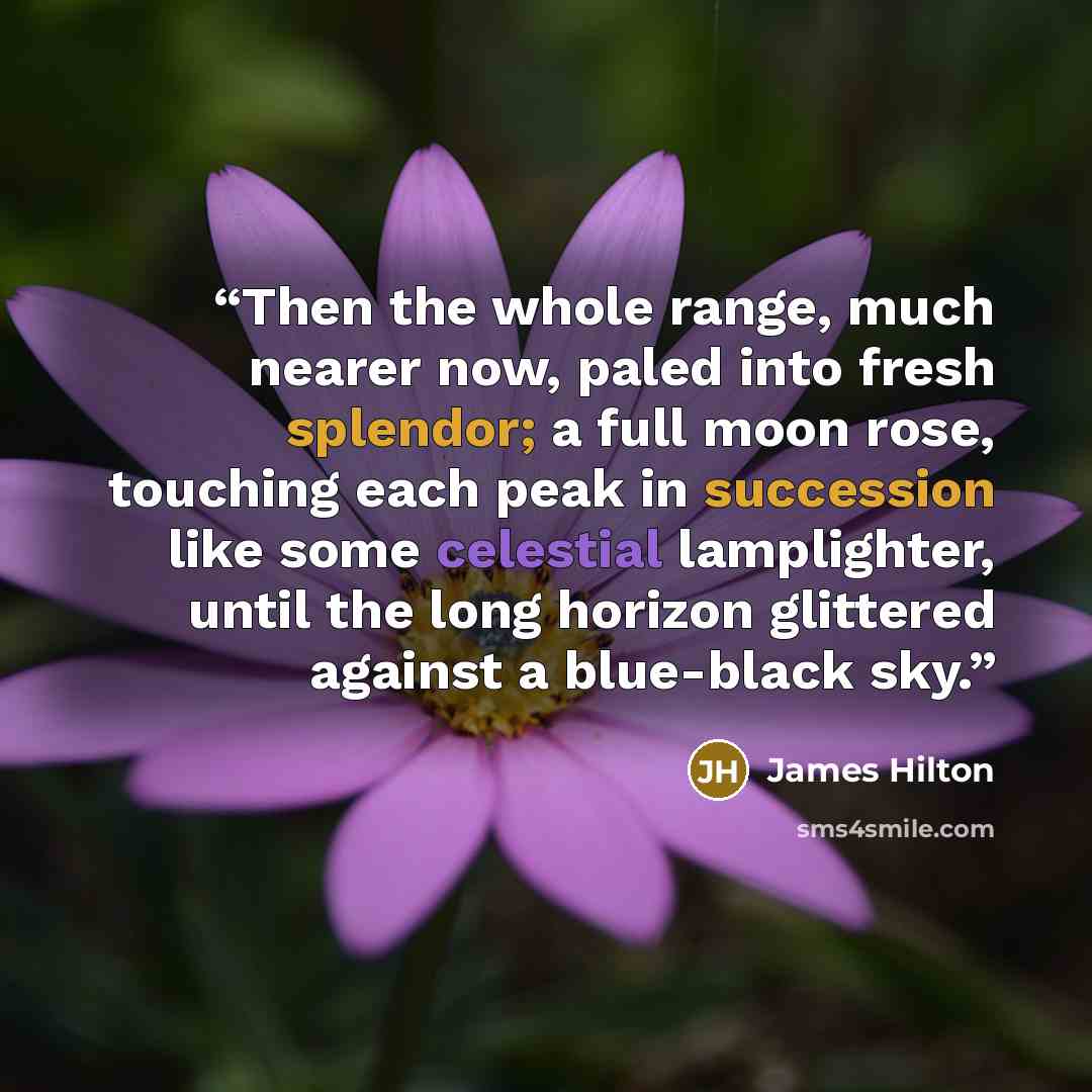 “Then the whole range, much nearer now, paled into fresh splendor; a full moon rose, touching each peak in succession like some celestial lamplighter, until the long horizon glittered against a blue-black sky.” quote by James Hilton
