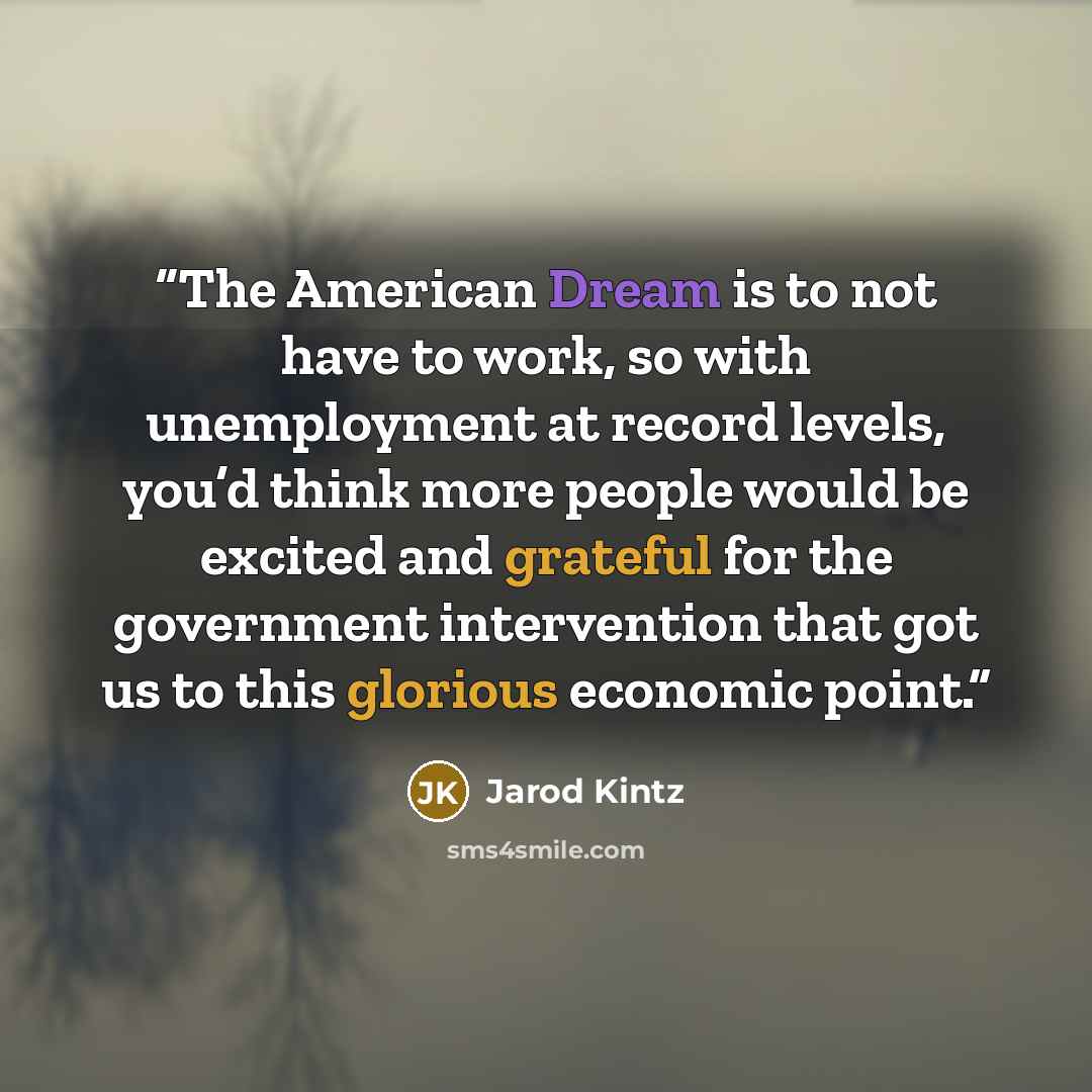 “The American Dream is to not have to work, so with unemployment at record levels, you’d think more people would be excited and grateful for the government intervention that got us to this glorious economic point.” quote by Jarod Kintz