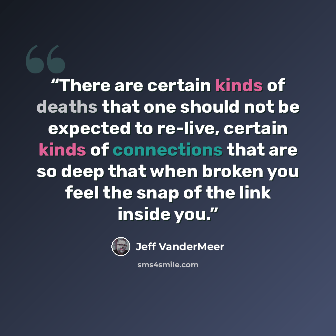 “There are certain kinds of deaths that one should not be expected to re-live, certain kinds of connections that are so deep that when broken you feel the snap of the link inside you.” quote by Jeff VanderMeer