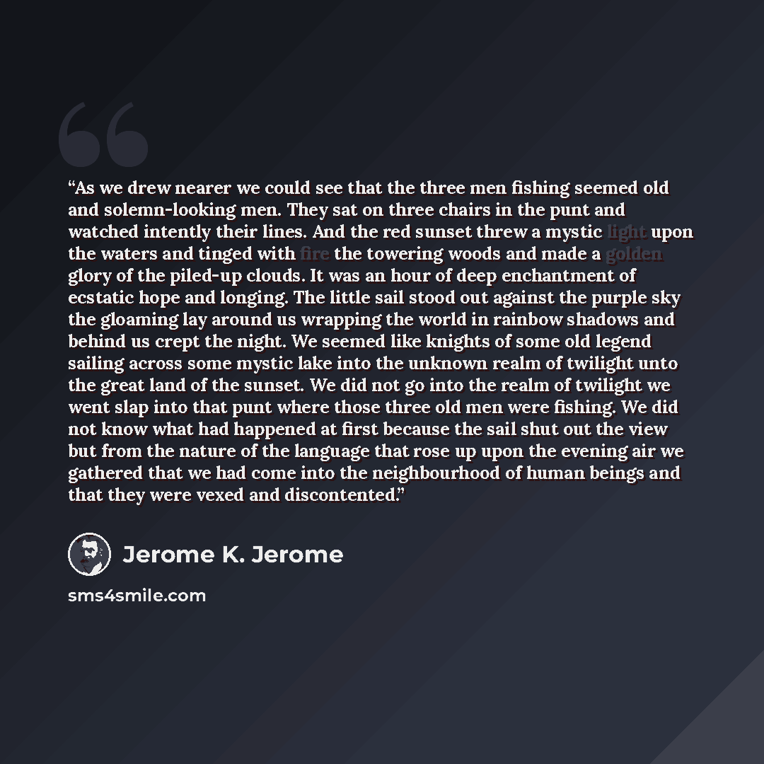 “As we drew nearer we could see that the three men fishing seemed old and solemn-looking men. They sat on three chairs in the punt and watched intently their lines. And the red sunset threw a mystic light upon the waters and tinged with fire the towering woods and made a golden glory of the…” quote by Jerome K. Jerome