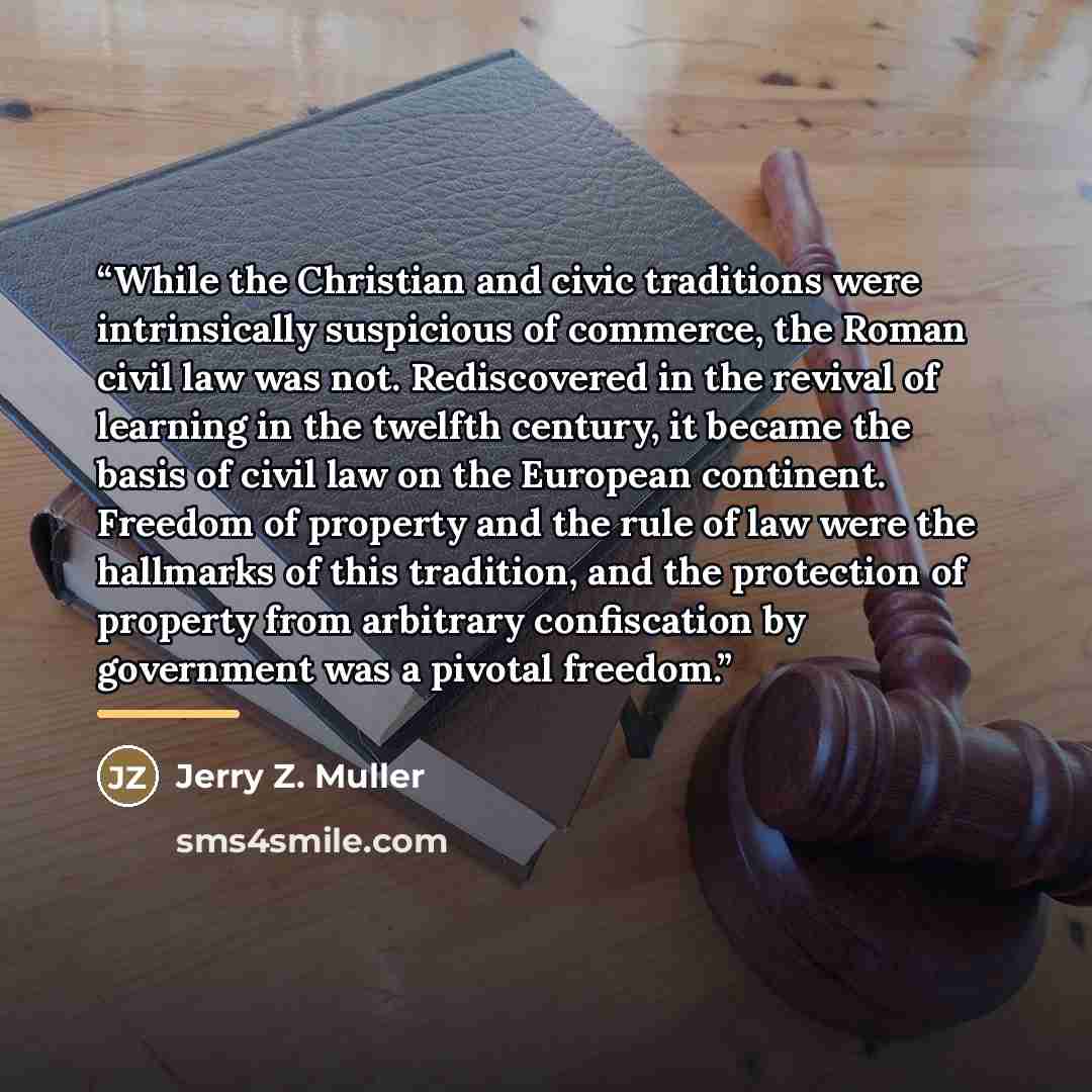 “While the Christian and civic traditions were intrinsically suspicious of commerce, the Roman civil law was not. Rediscovered in the revival of learning in the twelfth century, it became the basis of civil law on the European continent. Freedom of property and the rule of law were the hallmarks of…” quote by Jerry Z. Muller