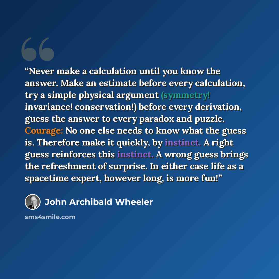 “Never make a calculation until you know the answer. Make an estimate before every calculation, try a simple physical argument (symmetry! invariance! conservation!) before every derivation, guess the answer to every paradox and puzzle. Courage: No one else needs to know what the guess is. Therefore…” quote by John Archibald Wheeler