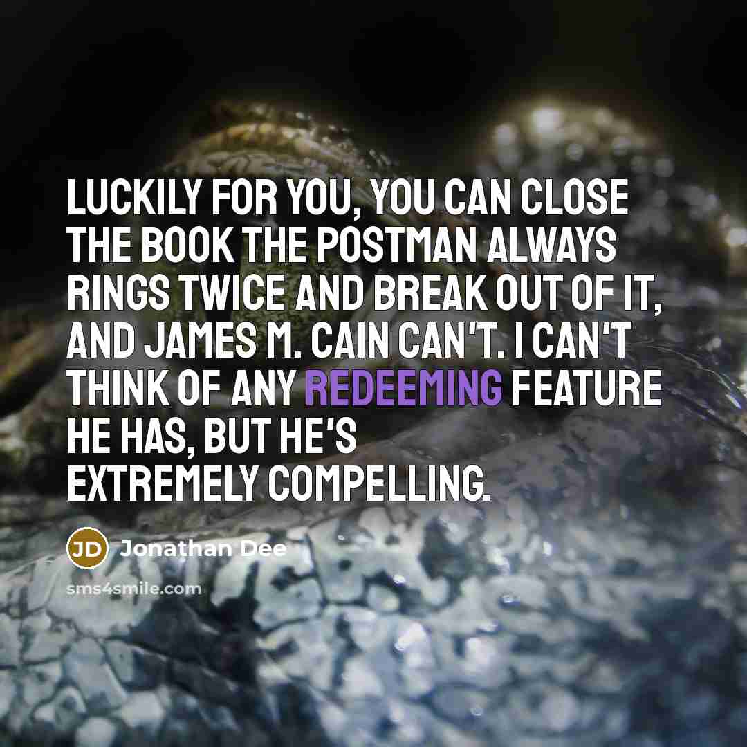 “Luckily for you, you can close the book The Postman Always Rings Twice and break out of it, and James M. Cain can't. I can't think of any redeeming feature he has, but he's extremely compelling.” quote by Jonathan Dee