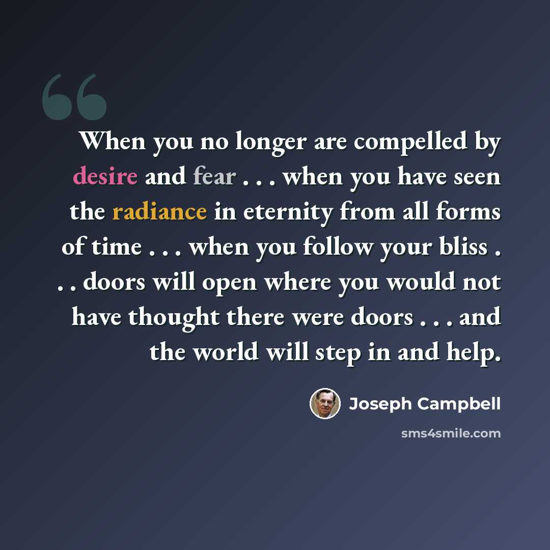 “When you no longer are compelled by desire and fear . . . when you have seen the radiance in eternity from all forms of time . . . when you follow your bliss . . . doors will open where you would not have thought there were doors . . . and the world will step in and help.” quote by Joseph Campbell