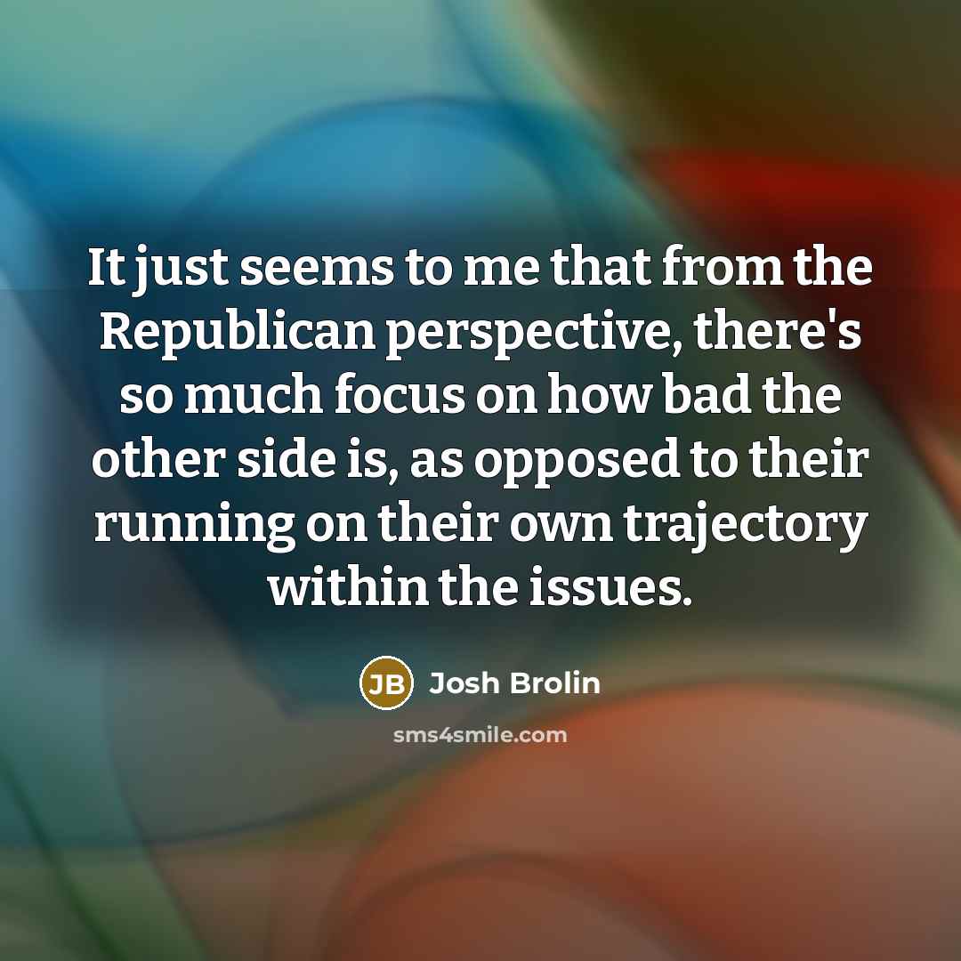 “It just seems to me that from the Republican perspective, there's so much focus on how bad the other side is, as opposed to their running on their own trajectory within the issues.” quote by Josh Brolin