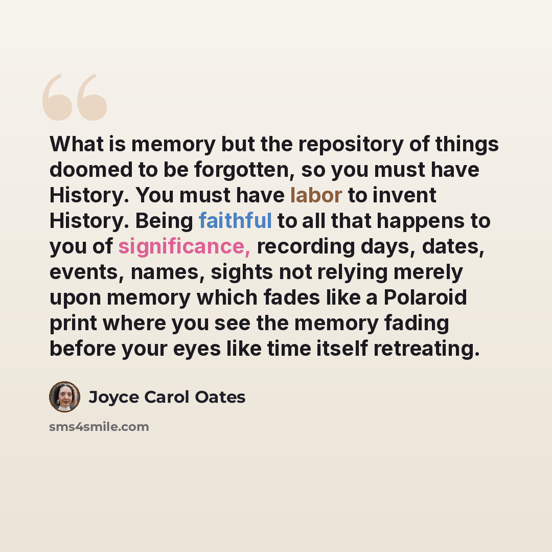 “What is memory but the repository of things doomed to be forgotten, so you must have History. You must have labor to invent History. Being faithful to all that happens to you of significance, recording days, dates, events, names, sights not relying merely upon memory which fades like a Polaroid…” quote by Joyce Carol Oates