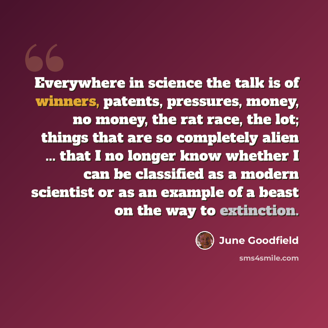 “Everywhere in science the talk is of winners, patents, pressures, money, no money, the rat race, the lot; things that are so completely alien ... that I no longer know whether I can be classified as a modern scientist or as an example of a beast on the way to extinction.” quote by June Goodfield