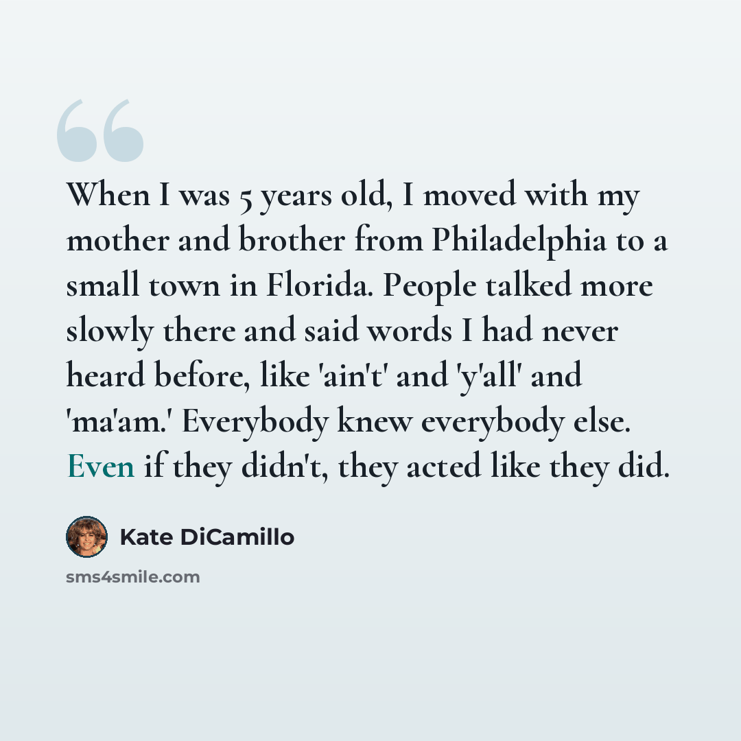 “When I was 5 years old, I moved with my mother and brother from Philadelphia to a small town in Florida. People talked more slowly there and said words I had never heard before, like 'ain't' and 'y'all' and 'ma'am.' Everybody knew everybody else. Even if they didn't, they acted like they did.” quote by Kate DiCamillo