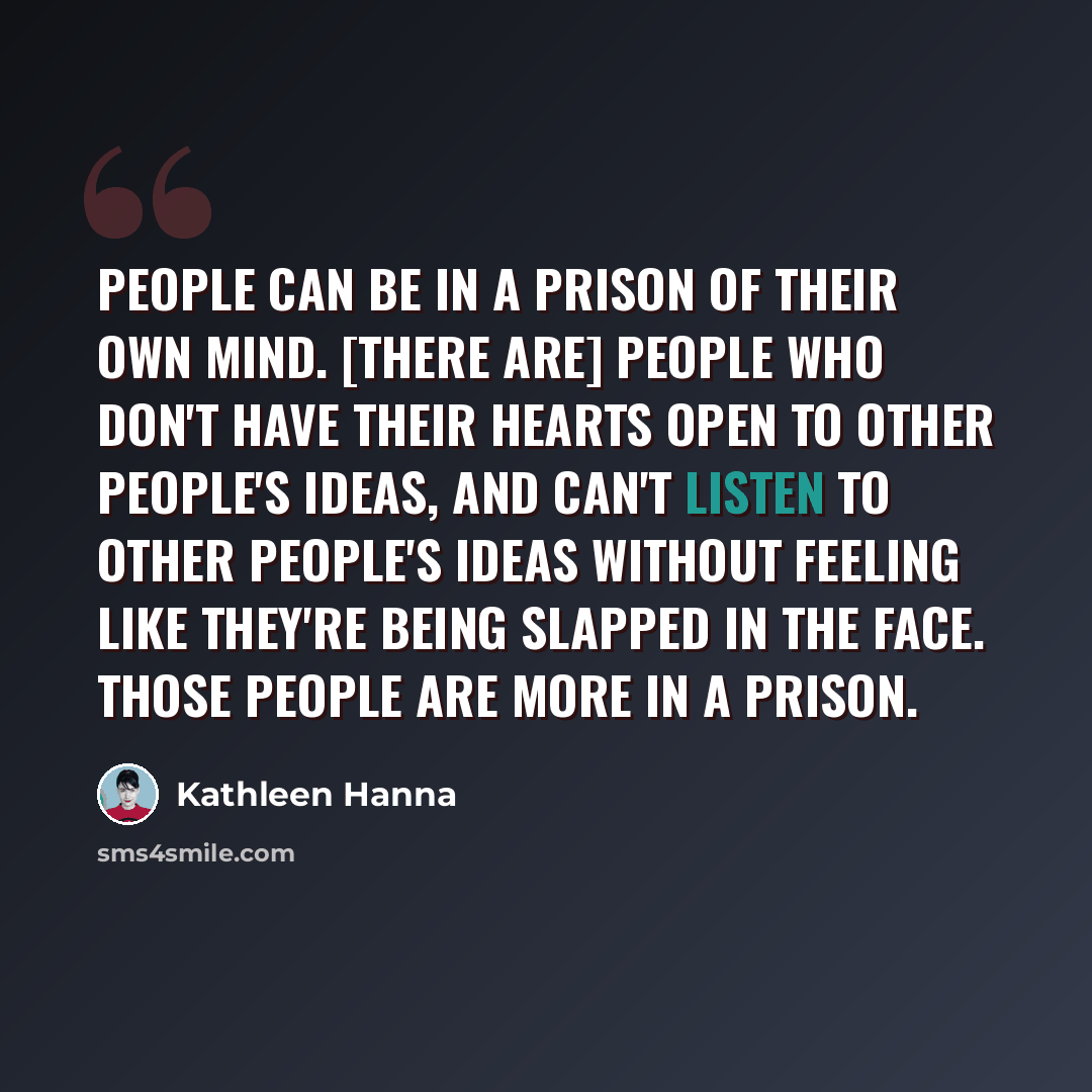 “People can be in a prison of their own mind. [There are] people who don't have their hearts open to other people's ideas, and can't listen to other people's ideas without feeling like they're being slapped in the face. Those people are more in a prison.” quote by Kathleen Hanna