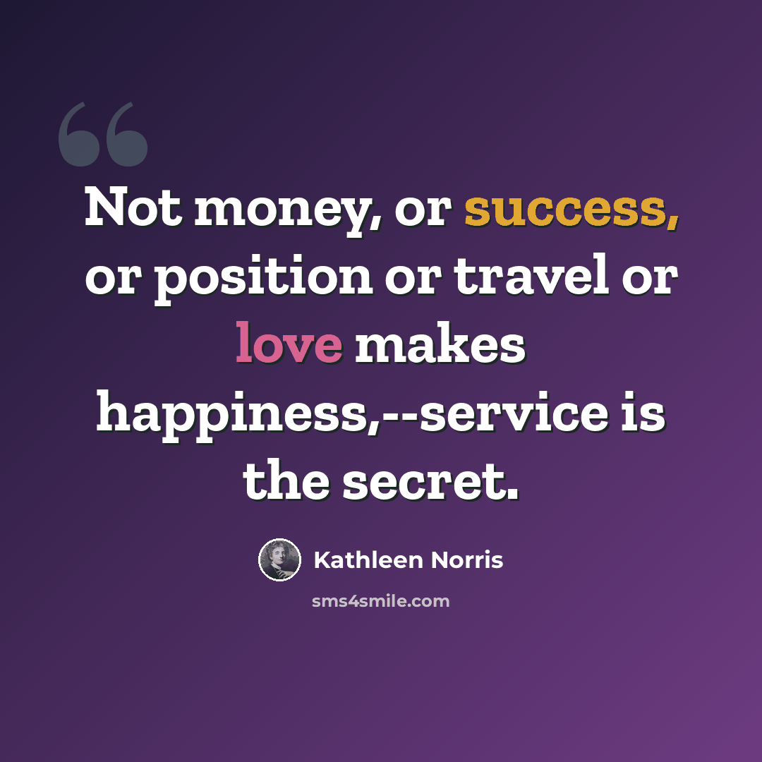 “Not money, or success, or position or travel or love makes happiness,--service is the secret.” quote by Kathleen Norris