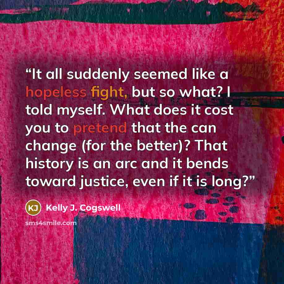 “It all suddenly seemed like a hopeless fight, but so what? I told myself. What does it cost you to pretend that the can change (for the better)? That history is an arc and it bends toward justice, even if it is long?” quote by Kelly J. Cogswell