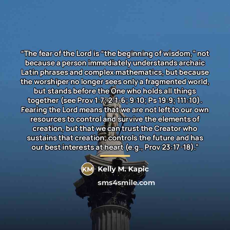 “The fear of the Lord is “the beginning of wisdom,” not because a person immediately understands archaic Latin phrases and complex mathematics, but because the worshiper no longer sees only a fragmented world, but stands before the One who holds all things together (see Prov 1:7; 2:1-6; 9:10; Ps…” quote by Kelly M. Kapic