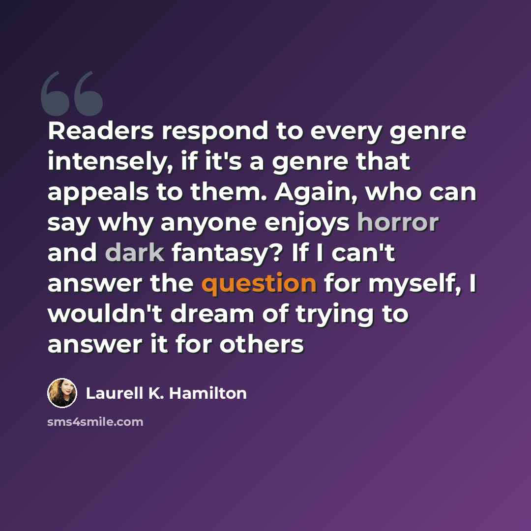 “Readers respond to every genre intensely, if it's a genre that appeals to them. Again, who can say why anyone enjoys horror and dark fantasy? If I can't answer the question for myself, I wouldn't dream of trying to answer it for others” quote by Laurell K. Hamilton