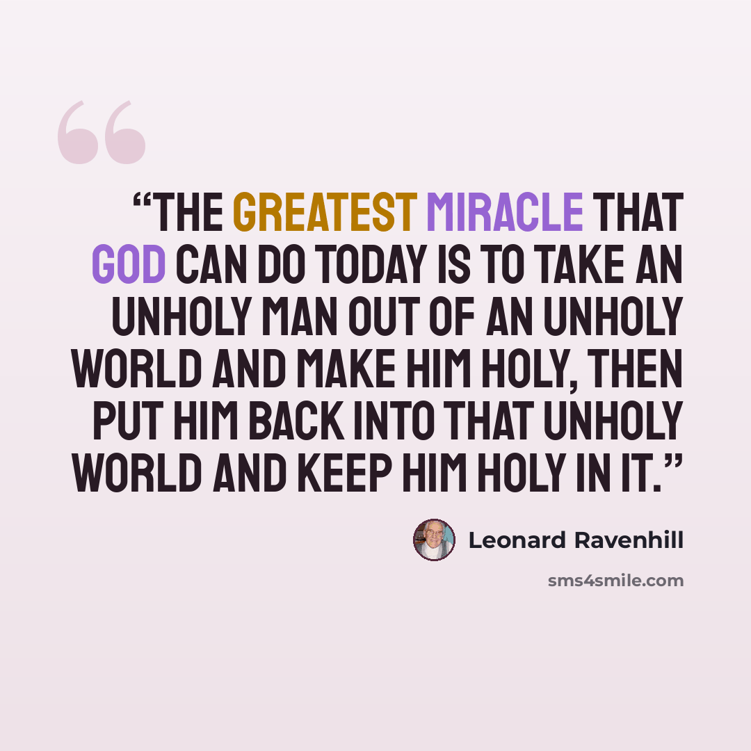 “The greatest miracle that God can do today is to take an unholy man out of an unholy world and make him holy, then put him back into that unholy world and keep him holy in it.” quote by Leonard Ravenhill