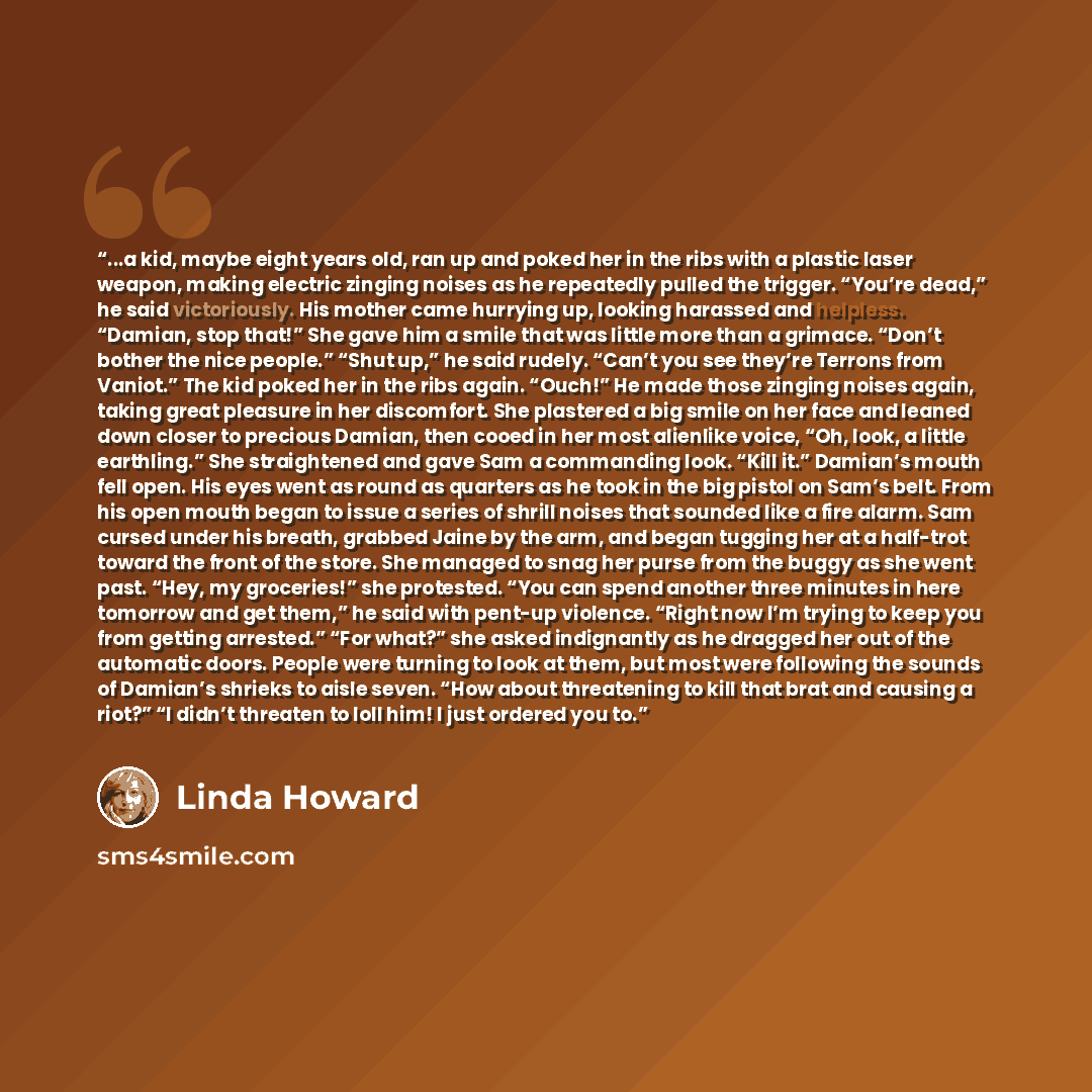 “...a kid, maybe eight years old, ran up and poked her in the ribs with a plastic laser weapon, making electric zinging noises as he repeatedly pulled the trigger. “You’re dead,” he said victoriously. His mother came hurrying up, looking harassed and helpless. “Damian, stop that!” She gave him a…” quote by Linda Howard