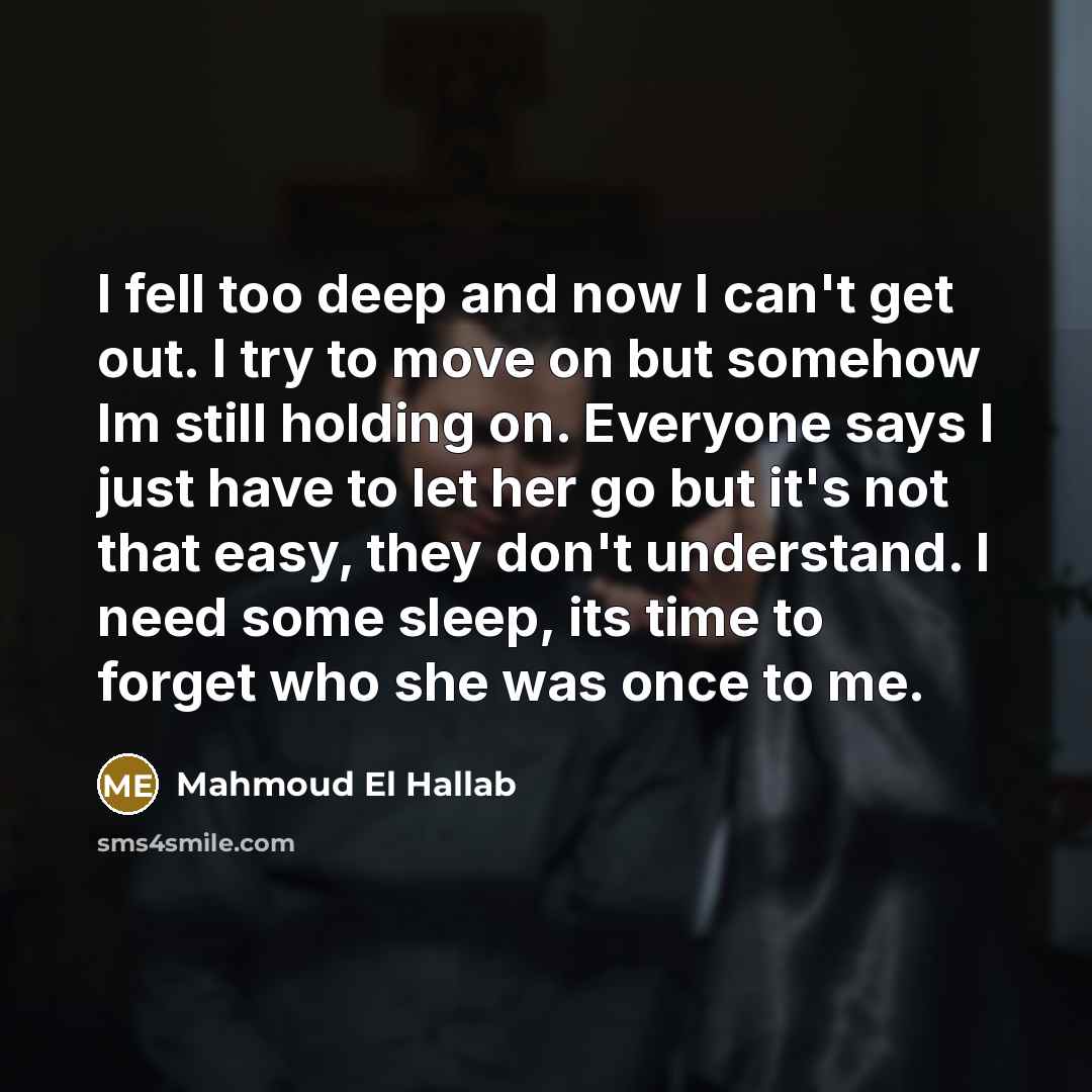 “I fell too deep and now I can't get out. I try to move on but somehow Im still holding on. Everyone says I just have to let her go but it's not that easy, they don't understand. I need some sleep, its time to forget who she was once to me.” quote by Mahmoud El Hallab