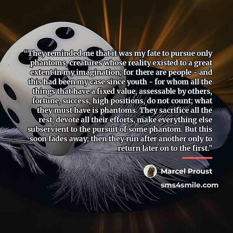 “They reminded me that it was my fate to pursue only phantoms, creatures whose reality existed to a great extent in my imagination; for there are people - and this had been my case since youth - for whom all the things that have a fixed value, assessable by others, fortune, success, high positions…” quote by Marcel Proust