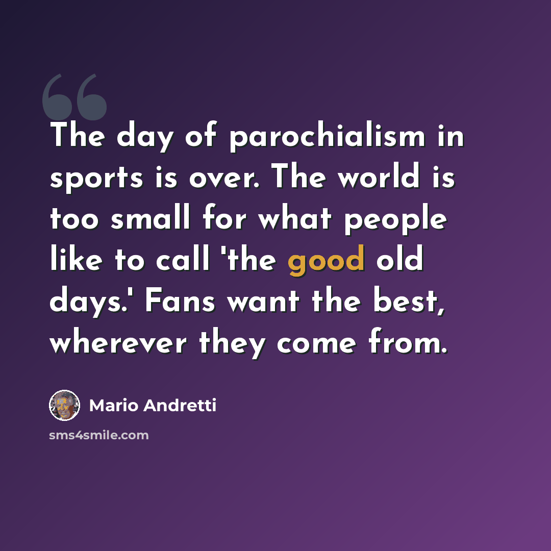 “The day of parochialism in sports is over. The world is too small for what people like to call 'the good old days.' Fans want the best, wherever they come from.” quote by Mario Andretti