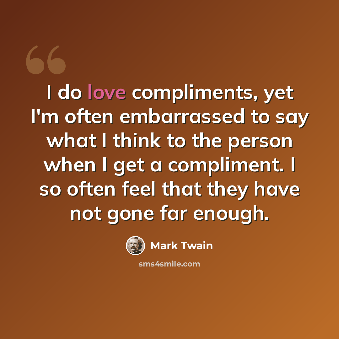 “I do love compliments, yet I'm often embarrassed to say what I think to the person when I get a compliment. I so often feel that they have not gone far enough.” quote by Mark Twain