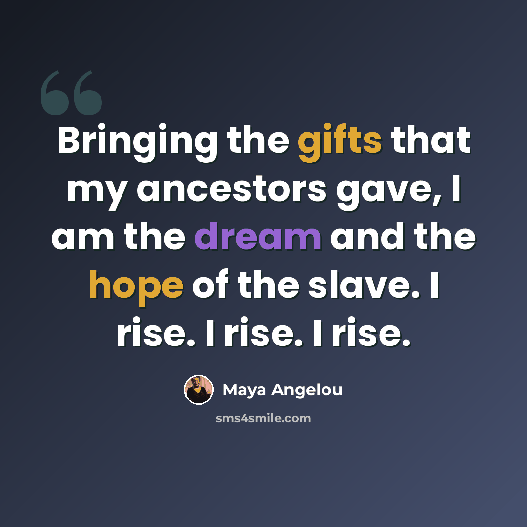 “Bringing the gifts that my ancestors gave, I am the dream and the hope of the slave. I rise. I rise. I rise.” quote by Maya Angelou