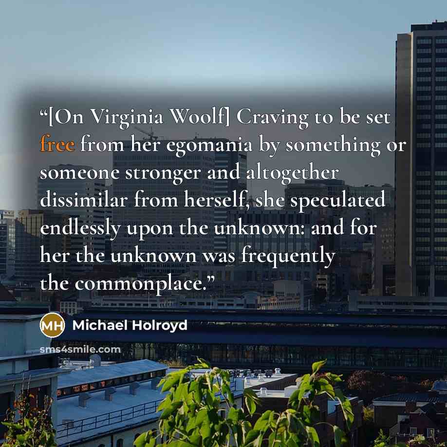 “[On Virginia Woolf] Craving to be set free from her egomania by something or someone stronger and altogether dissimilar from herself, she speculated endlessly upon the unknown: and for her the unknown was frequently the commonplace.” quote by Michael Holroyd