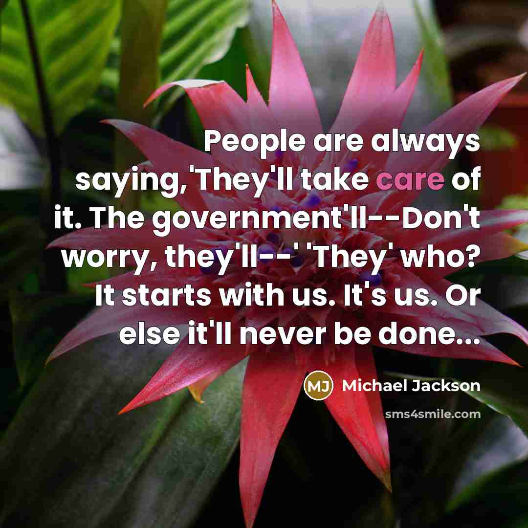 “People are always saying,'They'll take care of it. The government'll--Don't worry, they'll--' 'They' who? It starts with us. It's us. Or else it'll never be done...” quote by Michael Jackson