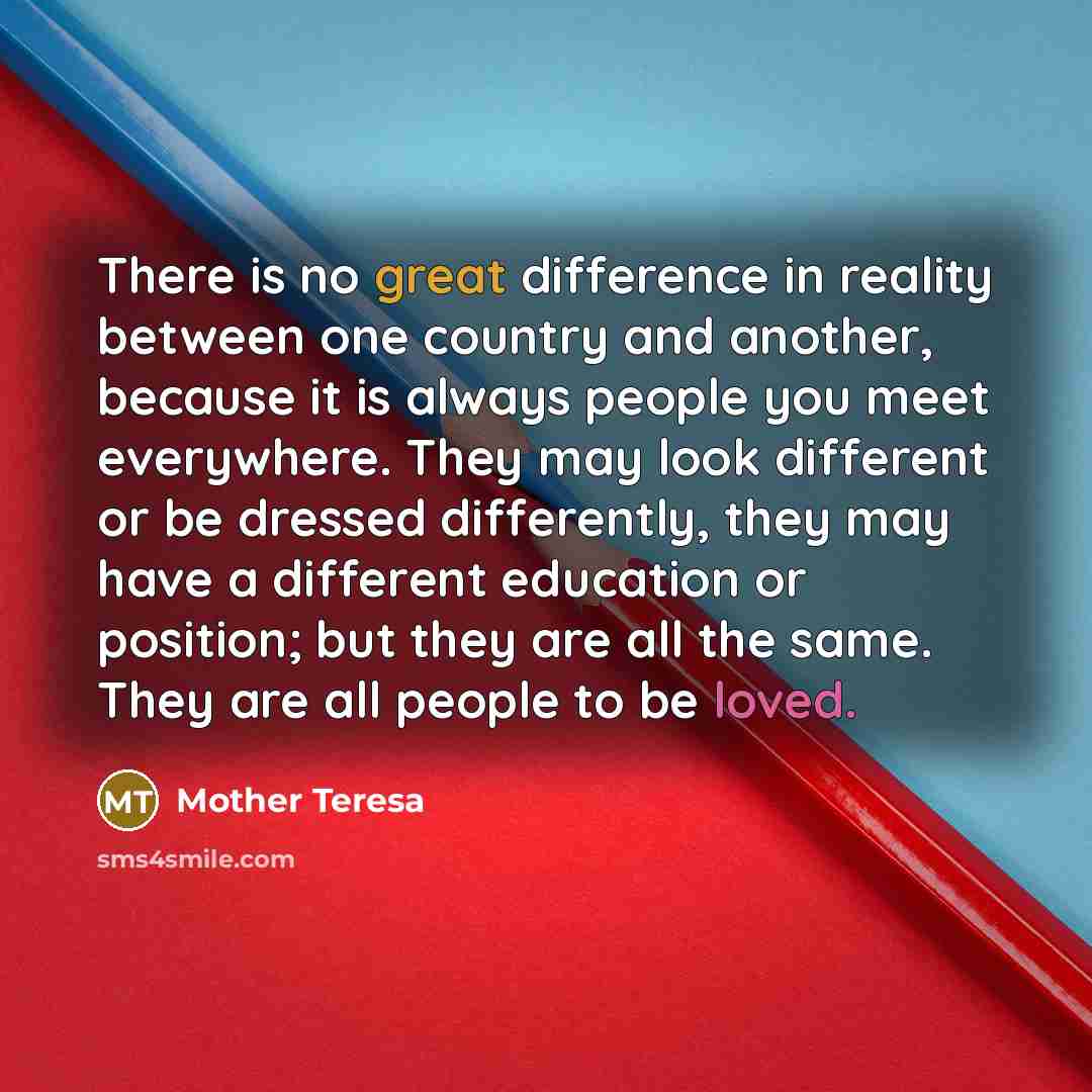 “There is no great difference in reality between one country and another, because it is always people you meet everywhere. They may look different or be dressed differently, they may have a different education or position; but they are all the same. They are all people to be loved.” quote by Mother Teresa