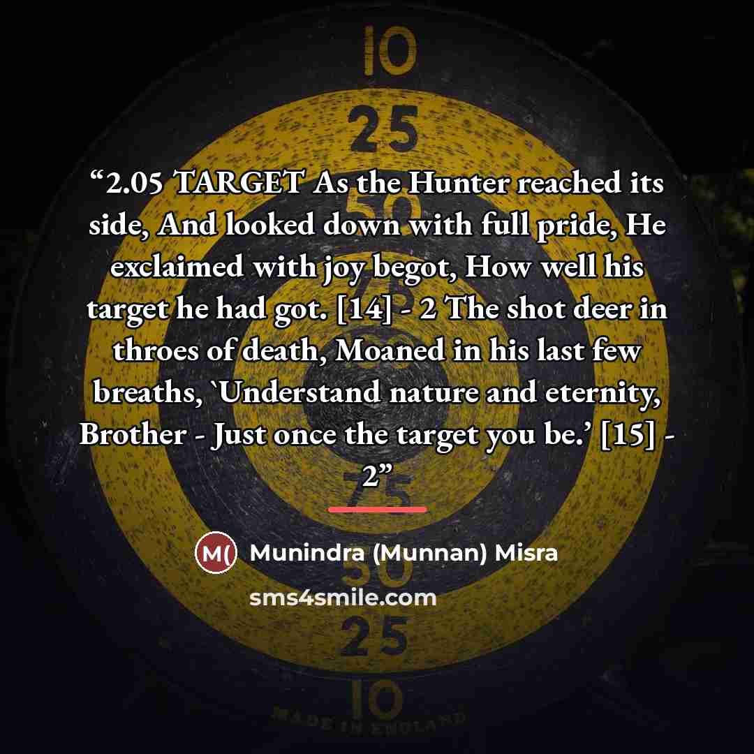 “2.05 TARGET As the Hunter reached its side, And looked down with full pride, He exclaimed with joy begot, How well his target he had got. [14] - 2 The shot deer in throes of death, Moaned in his last few breaths, 'Understand nature and eternity, Brother - Just once the target you be.’ [15] - 2” quote by Munindra (Munnan) Misra