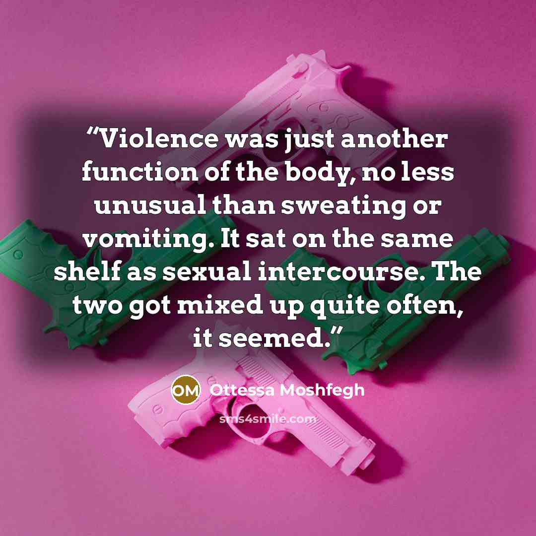 “Violence was just another function of the body, no less unusual than sweating or vomiting. It sat on the same shelf as sexual intercourse. The two got mixed up quite often, it seemed.” quote by Ottessa Moshfegh