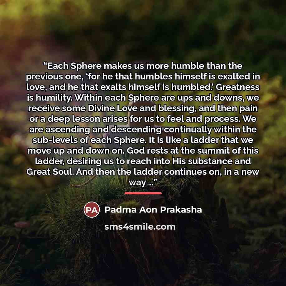 “Each Sphere makes us more humble than the previous one, ‘for he that humbles himself is exalted in love, and he that exalts himself is humbled.’ Greatness is humility. Within each Sphere are ups and downs, we receive some Divine Love and blessing, and then pain or a deep lesson arises for us to…” quote by Padma Aon Prakasha