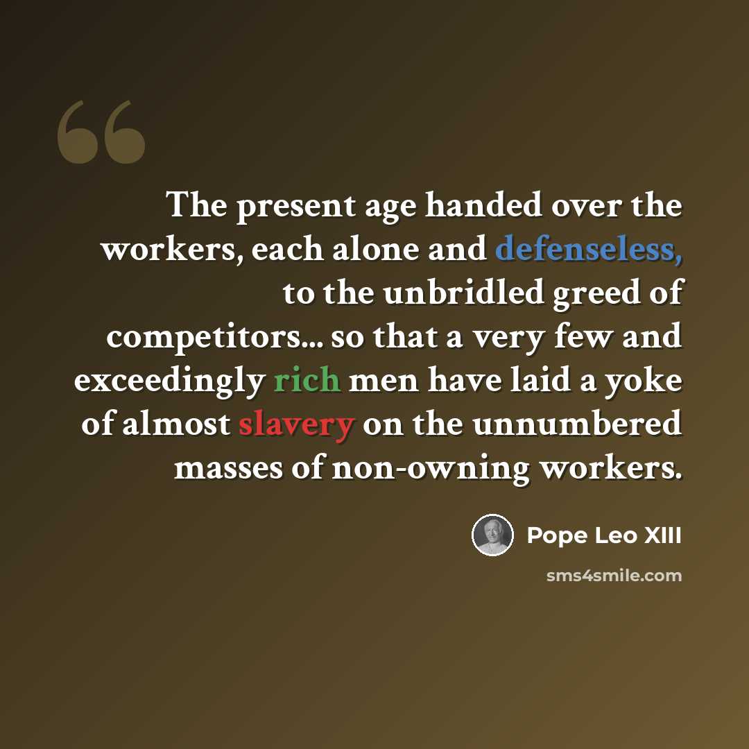 “The present age handed over the workers, each alone and defenseless, to the unbridled greed of competitors... so that a very few and exceedingly rich men have laid a yoke of almost slavery on the unnumbered masses of non-owning workers.” quote by Pope Leo XIII