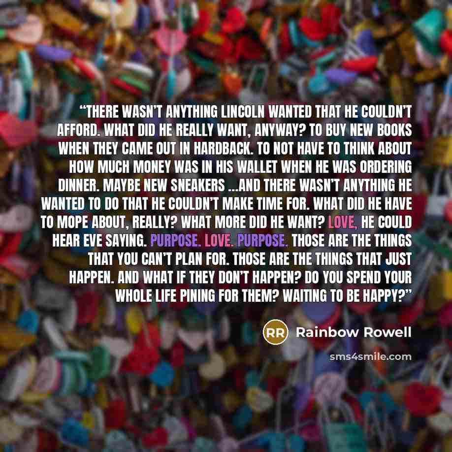 “There wasn’t anything Lincoln wanted that he couldn’t afford. What did he really want, anyway? To buy new books when they came out in hardback. To not have to think about how much money was in his wallet when he was ordering dinner. Maybe new sneakers …And there wasn’t anything he wanted to do…” quote by Rainbow Rowell