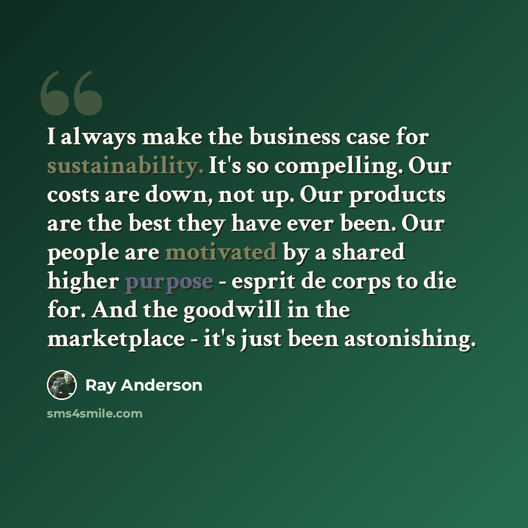 “I always make the business case for sustainability. It's so compelling. Our costs are down, not up. Our products are the best they have ever been. Our people are motivated by a shared higher purpose - esprit de corps to die for. And the goodwill in the marketplace - it's just been astonishing.” quote by Ray Anderson