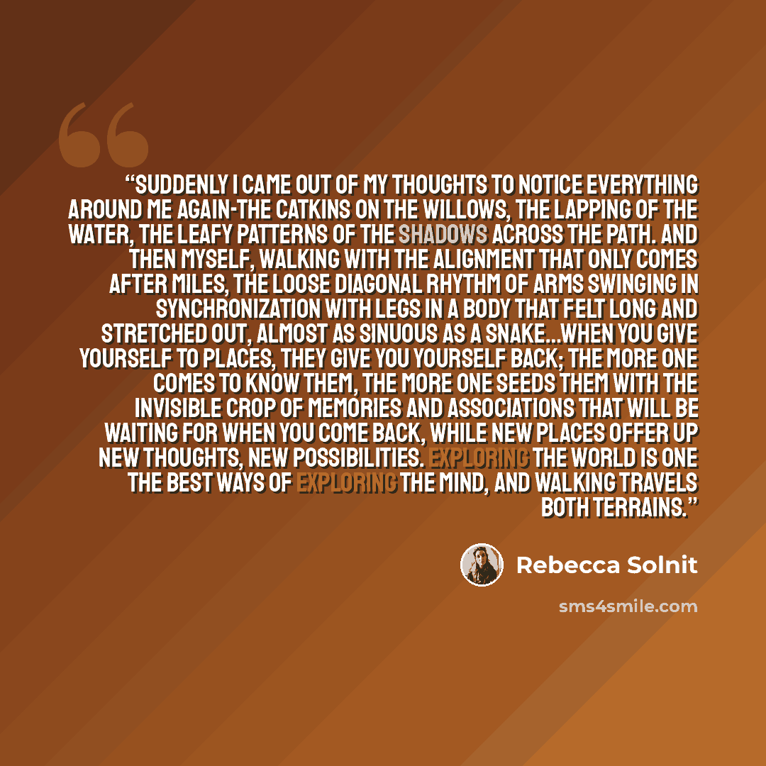 “Suddenly I came out of my thoughts to notice everything around me again-the catkins on the willows, the lapping of the water, the leafy patterns of the shadows across the path. And then myself, walking with the alignment that only comes after miles, the loose diagonal rhythm of arms swinging in…” quote by Rebecca Solnit