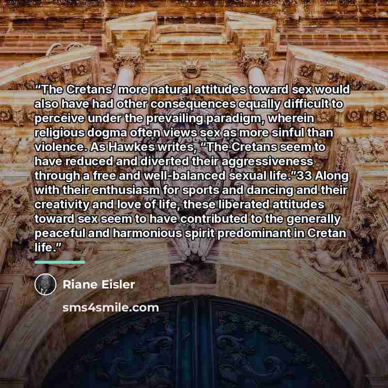 “The Cretans’ more natural attitudes toward sex would also have had other consequences equally difficult to perceive under the prevailing paradigm, wherein religious dogma often views sex as more sinful than violence. As Hawkes writes, “The Cretans seem to have reduced and diverted their…” quote by Riane Eisler