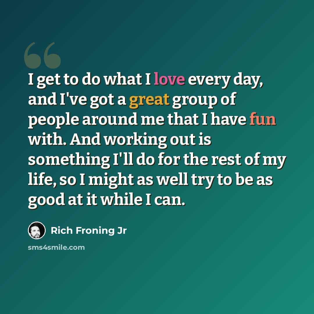 “I get to do what I love every day, and I've got a great group of people around me that I have fun with. And working out is something I'll do for the rest of my life, so I might as well try to be as good at it while I can.” quote by Rich Froning Jr