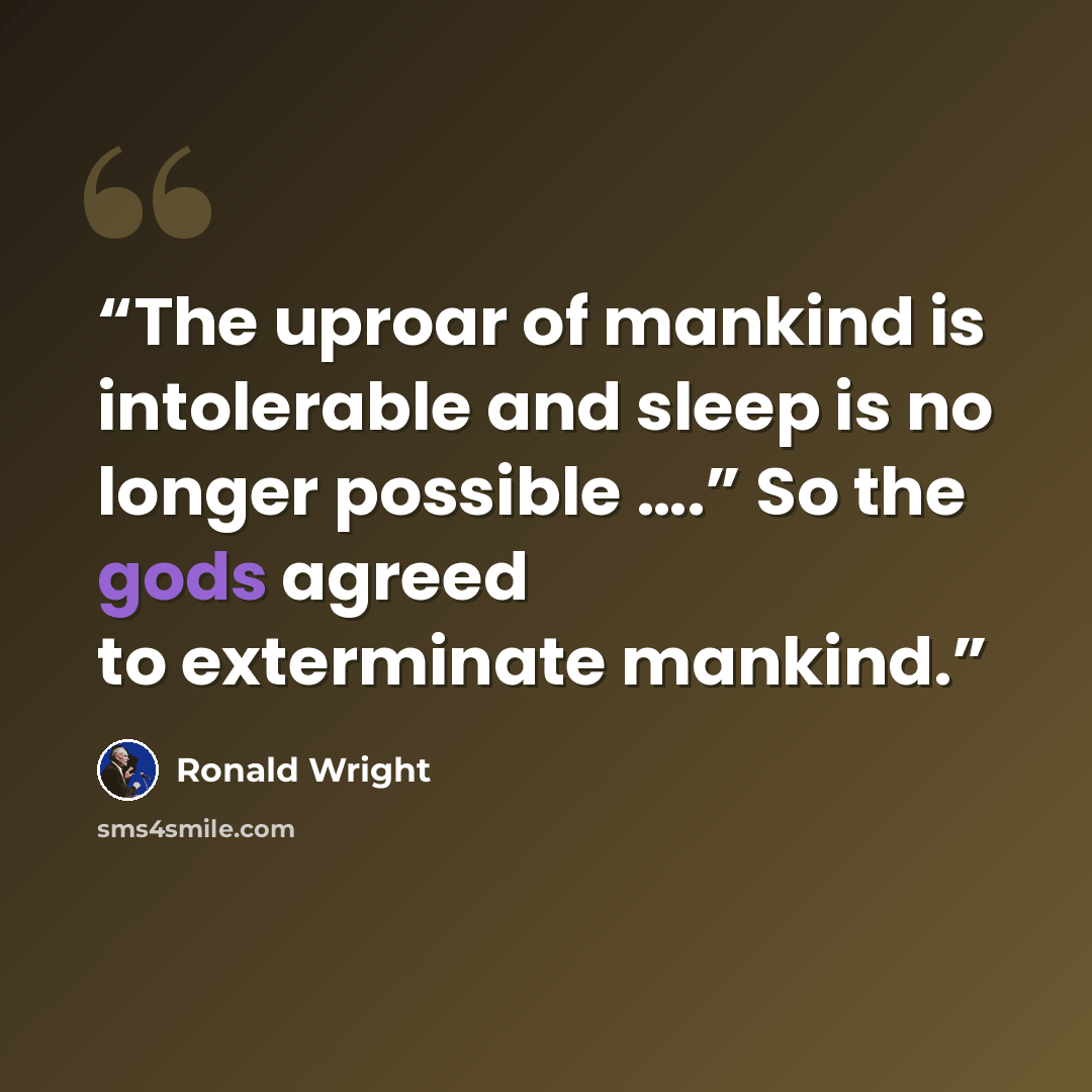 “The uproar of mankind is intolerable and sleep is no longer possible ….” So the gods agreed to exterminate mankind.” quote by Ronald Wright