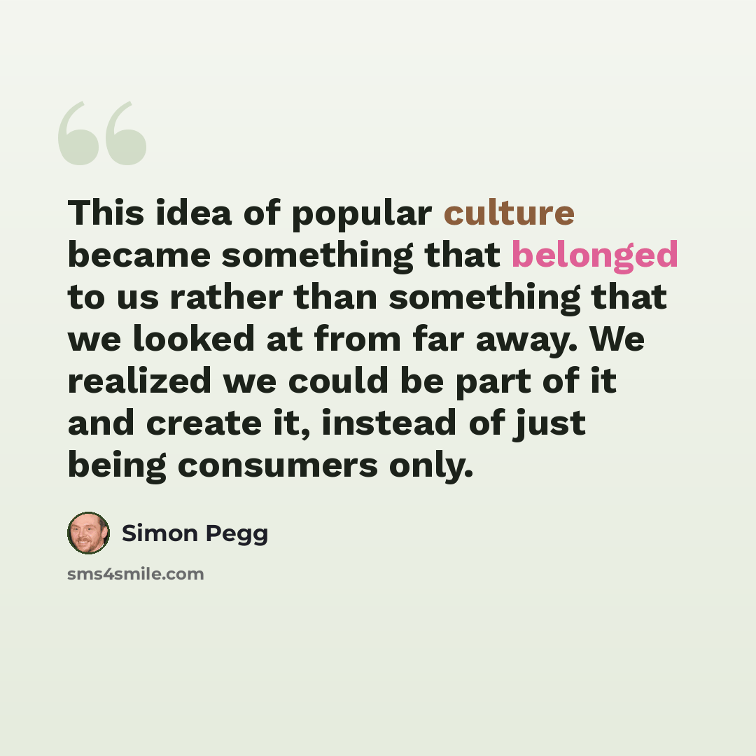 “This idea of popular culture became something that belonged to us rather than something that we looked at from far away. We realized we could be part of it and create it, instead of just being consumers only.” quote by Simon Pegg