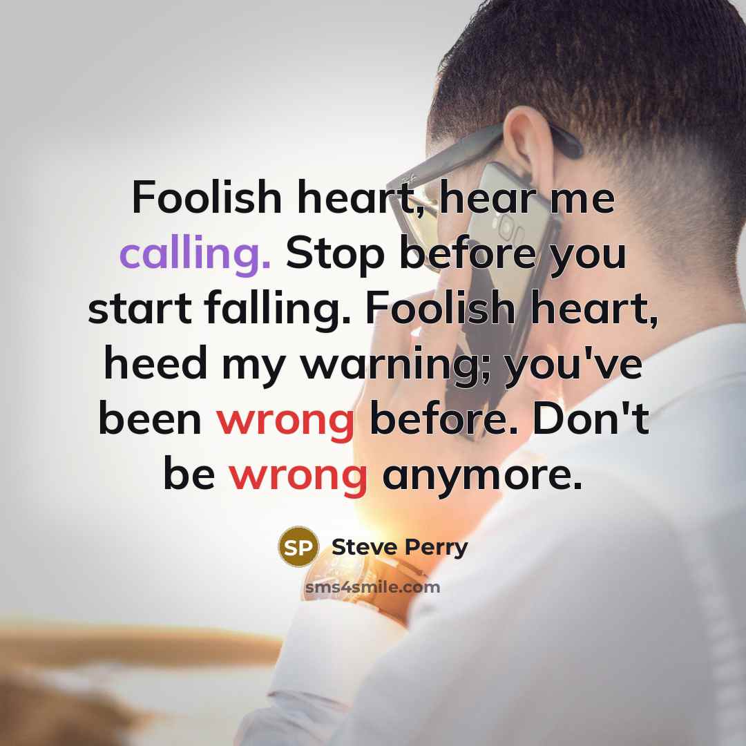 “Foolish heart, hear me calling. Stop before you start falling. Foolish heart, heed my warning; you've been wrong before. Don't be wrong anymore.” quote by Steve Perry