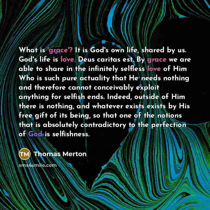 “What is 'grace'? It is God's own life, shared by us. God's life is love. Deus caritas est. By grace we are able to share in the infinitely selfless love of Him Who is such pure actuality that He needs nothing and therefore cannot conceivably exploit anything for selfish ends. Indeed, outside of…” quote by Thomas Merton