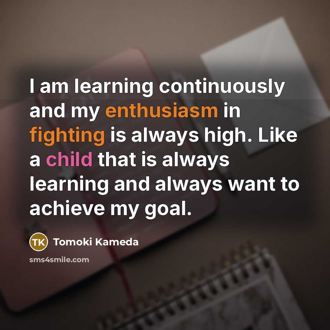 “I am learning continuously and my enthusiasm in fighting is always high. Like a child that is always learning and always want to achieve my goal.” quote by Tomoki Kameda