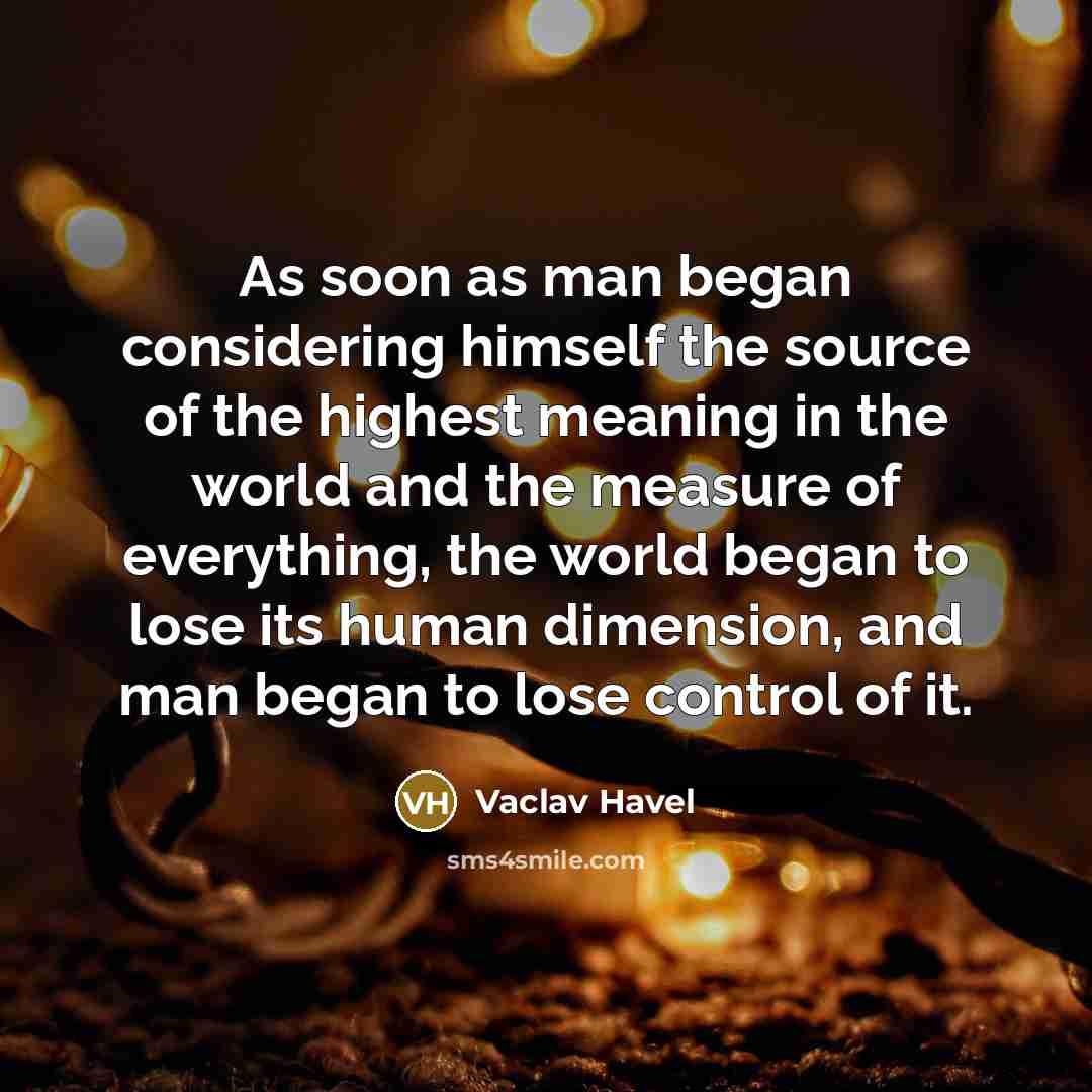 “As soon as man began considering himself the source of the highest meaning in the world and the measure of everything, the world began to lose its human dimension, and man began to lose control of it.” quote by Vaclav Havel