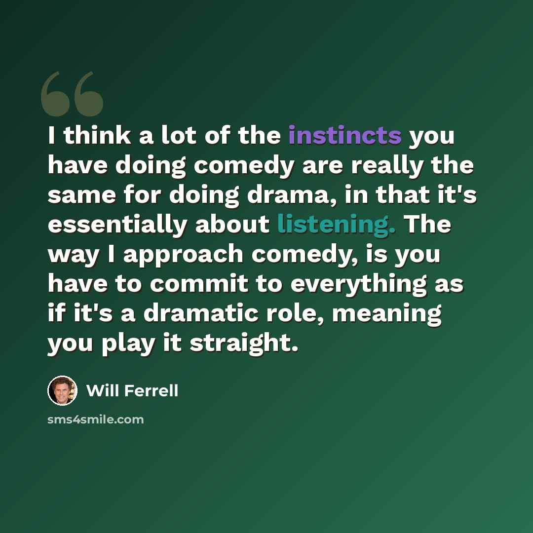 “I think a lot of the instincts you have doing comedy are really the same for doing drama, in that it's essentially about listening. The way I approach comedy, is you have to commit to everything as if it's a dramatic role, meaning you play it straight.” quote by Will Ferrell