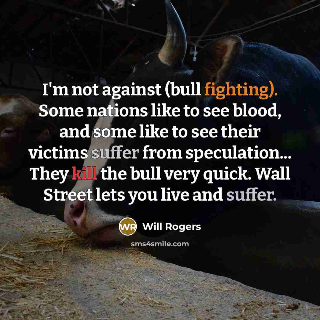 “I'm not against (bull fighting). Some nations like to see blood, and some like to see their victims suffer from speculation... They kill the bull very quick. Wall Street lets you live and suffer.” quote by Will Rogers