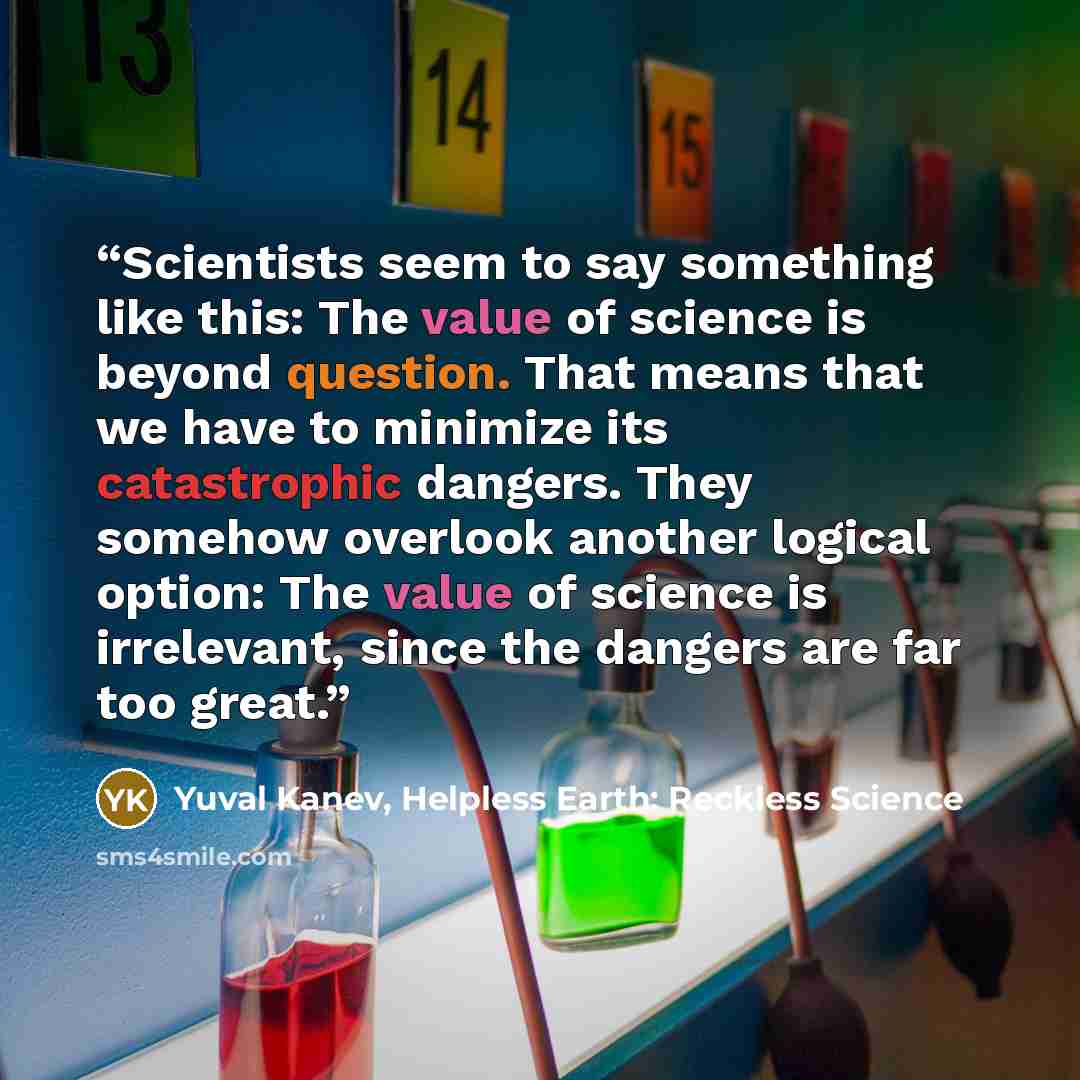 “Scientists seem to say something like this: The value of science is beyond question. That means that we have to minimize its catastrophic dangers. They somehow overlook another logical option: The value of science is irrelevant, since the dangers are far too great.” quote by Yuval Kanev, Helpless Earth: Reckless Science