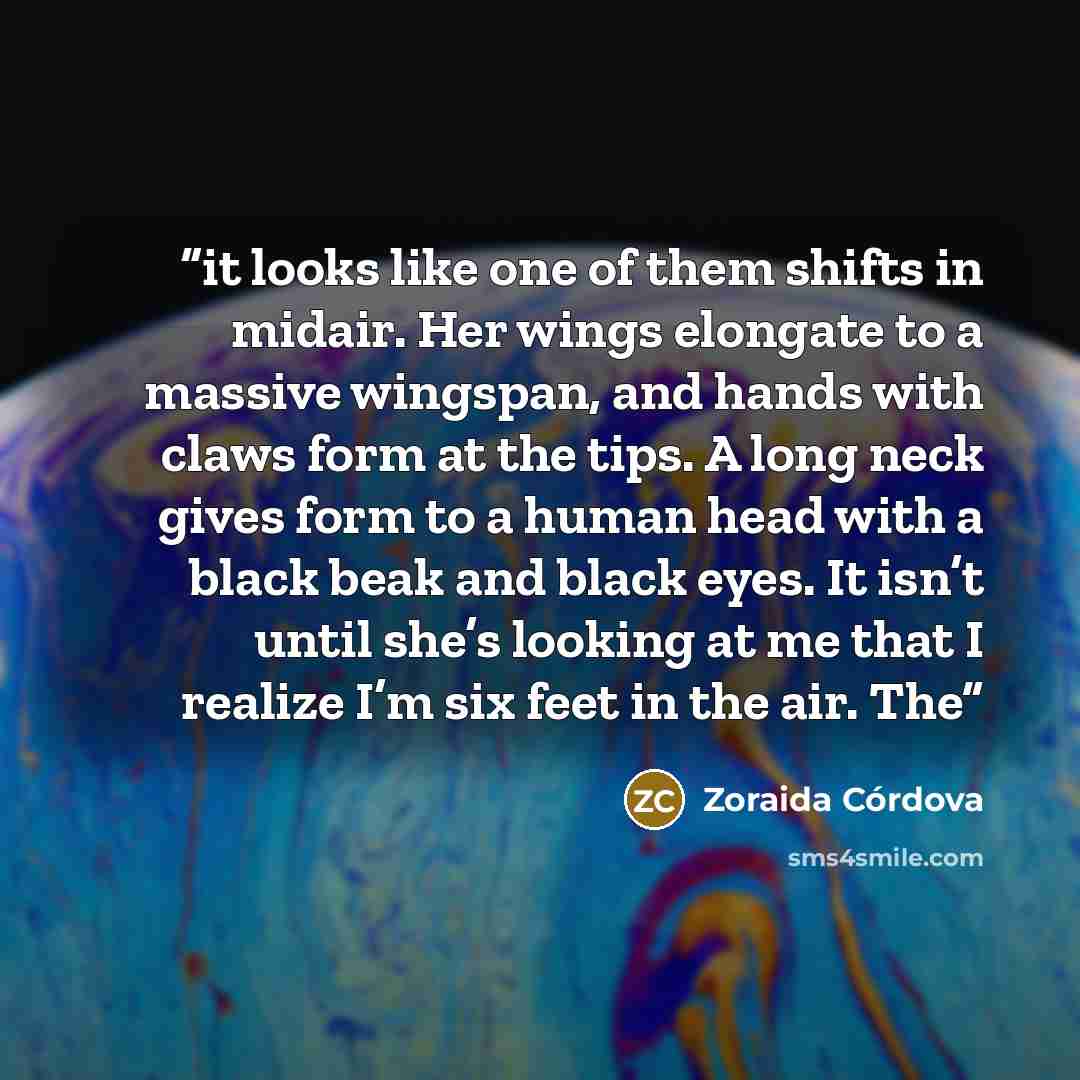 “it looks like one of them shifts in midair. Her wings elongate to a massive wingspan, and hands with claws form at the tips. A long neck gives form to a human head with a black beak and black eyes. It isn’t until she’s looking at me that I realize I’m six feet in the air. The” quote by Zoraida Córdova